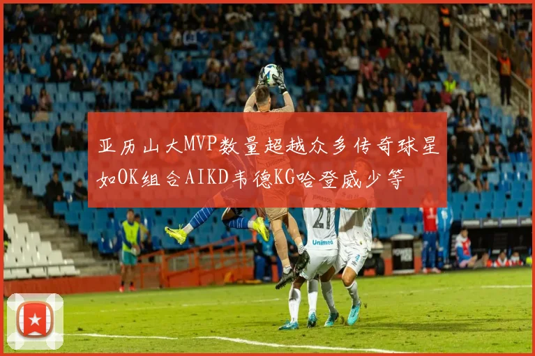 亚历山大MVP数量超越众多传奇球星如OK组合AIKD韦德KG哈登威少等