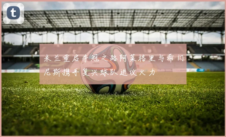 米兰重启夺冠之路阿莱格里与希门尼斯携手复兴球队进攻火力
