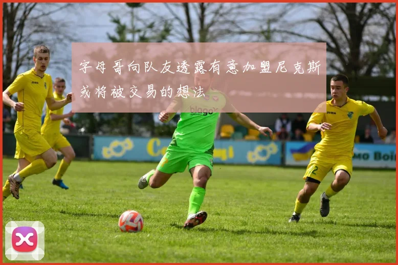 字母哥向队友透露有意加盟尼克斯或将被交易的想法