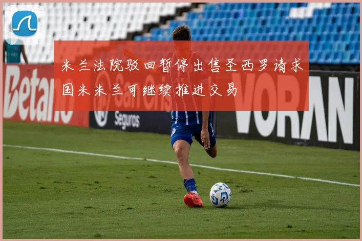 米兰法院驳回暂停出售圣西罗请求国米米兰可继续推进交易