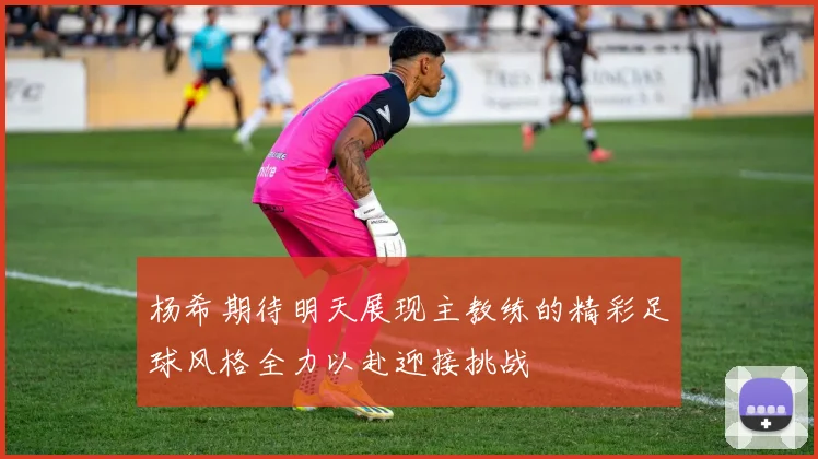 杨希期待明天展现主教练的精彩足球风格全力以赴迎接挑战