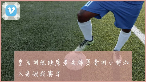 皇马训练缺席多名球员青训小将加入备战新赛季