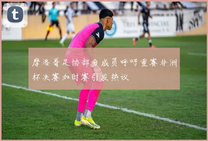 摩洛哥足协部分成员呼吁重赛非洲杯决赛加时赛引发热议