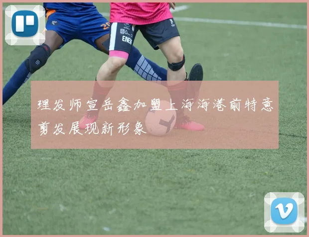 理发师宣岳鑫加盟上海海港前特意剪发展现新形象