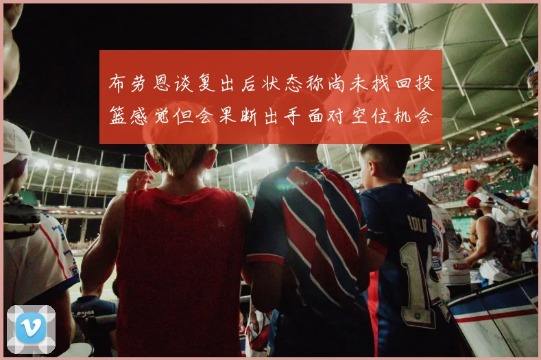 布劳恩谈复出后状态称尚未找回投篮感觉但会果断出手面对空位机会