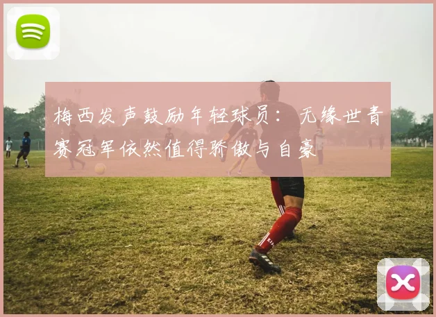 梅西发声鼓励年轻球员：无缘世青赛冠军依然值得骄傲与自豪