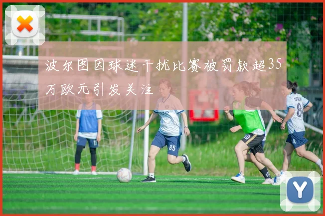 波尔图因球迷干扰比赛被罚款超35万欧元引发关注