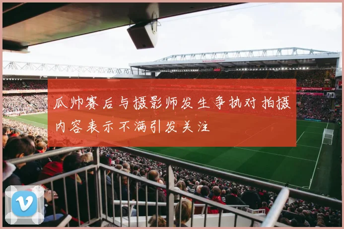 瓜帅赛后与摄影师发生争执对拍摄内容表示不满引发关注