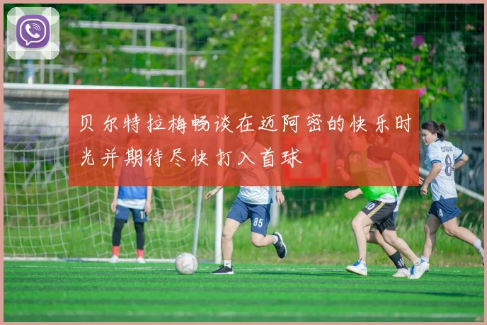 贝尔特拉梅畅谈在迈阿密的快乐时光并期待尽快打入首球