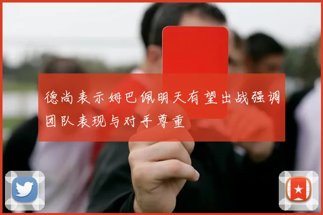 德尚表示姆巴佩明天有望出战强调团队表现与对手尊重