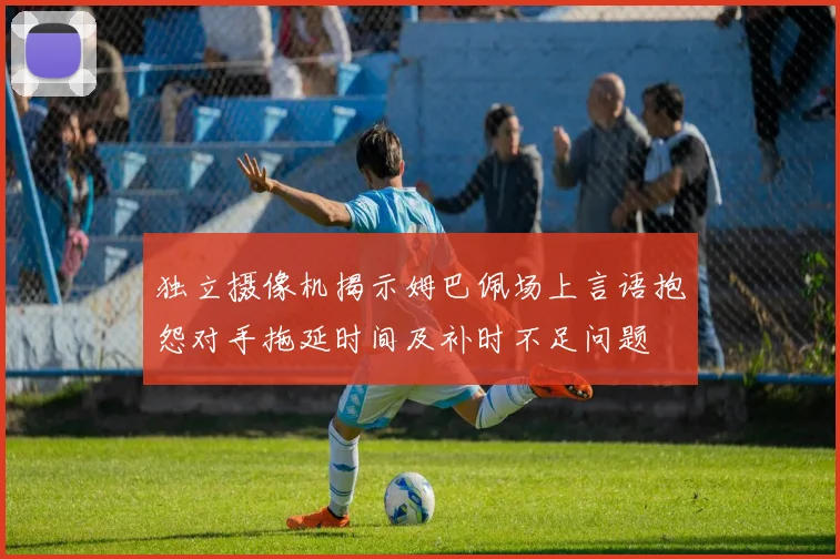 独立摄像机揭示姆巴佩场上言语抱怨对手拖延时间及补时不足问题