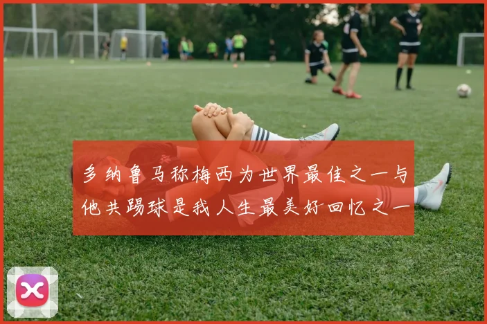 多纳鲁马称梅西为世界最佳之一与他共踢球是我人生最美好回忆之一
