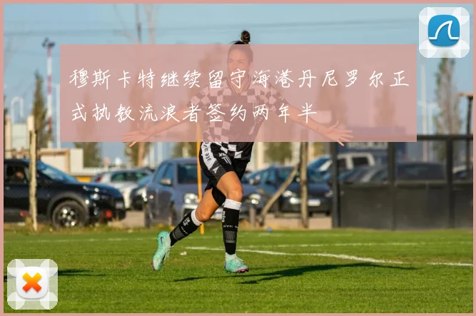 穆斯卡特继续留守海港丹尼罗尔正式执教流浪者签约两年半