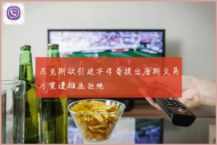 尼克斯欲引进字母哥提出唐斯交易方案遭雄鹿拒绝