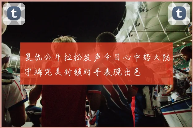 复仇公牛拉松发声今日心中怒火防守端完美封锁对手表现出色