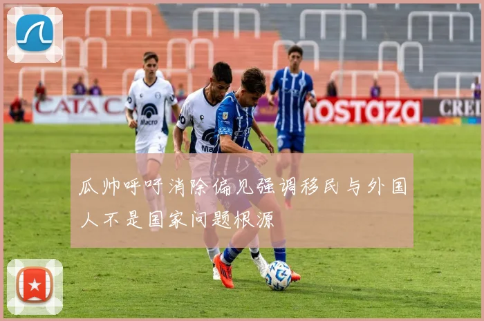 瓜帅呼吁消除偏见强调移民与外国人不是国家问题根源