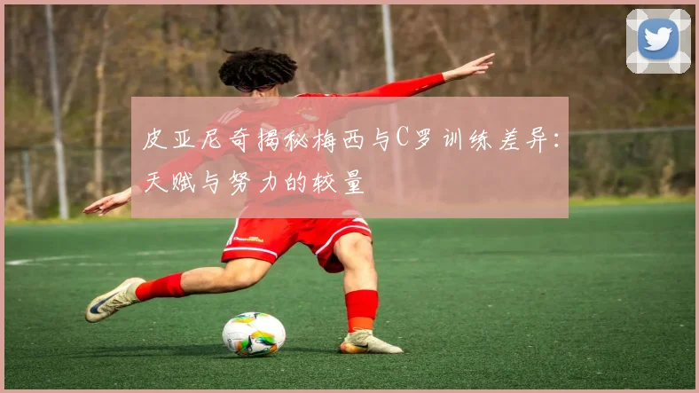 皮亚尼奇揭秘梅西与C罗训练差异：天赋与努力的较量